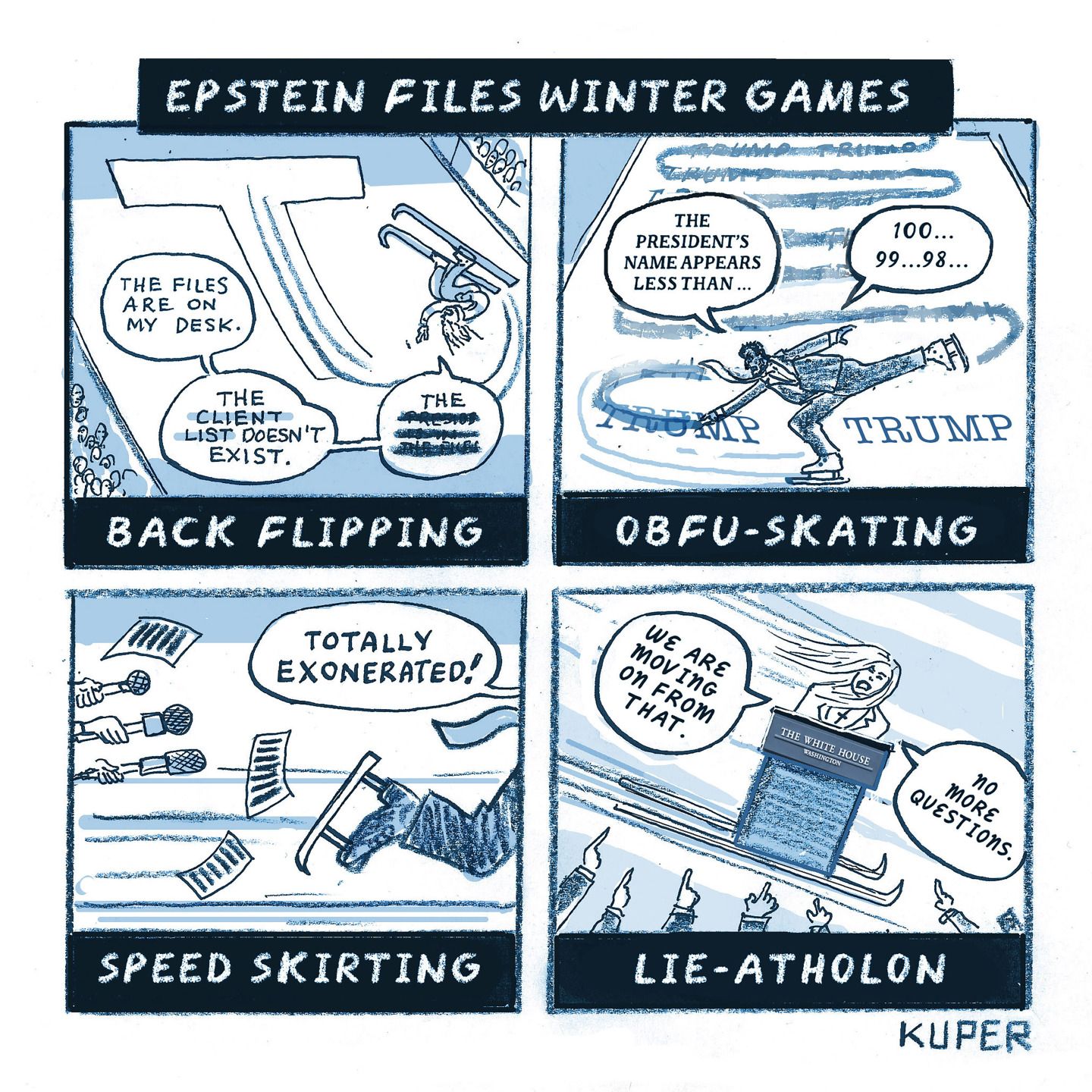 
                                This four-panel cartoon is titled “Epstein Files Winter Games” and depicts four different fictional Olympic events. The first is called “Back Flipping” and shows an upside-down ski-jumper who says, “The files are on my desk. The client list doesn’t exist. The (redacted) (redacted).” The next panel is “Obfu-Skating” and depicts a skater crossing out the name “TRUMP” with his skates over and over again as he says, “The President’s name appears less than 100, 99, 98…” The third panel is called “Speed Skirting” and shows a speedskater fleeing the press as he says, “Totally exonerated!” The final panel is “Lie-Atholon” and depicts Karoline Leavitt behind a podium on skis. She says, “We are moving on from that. No more questions.”
                            