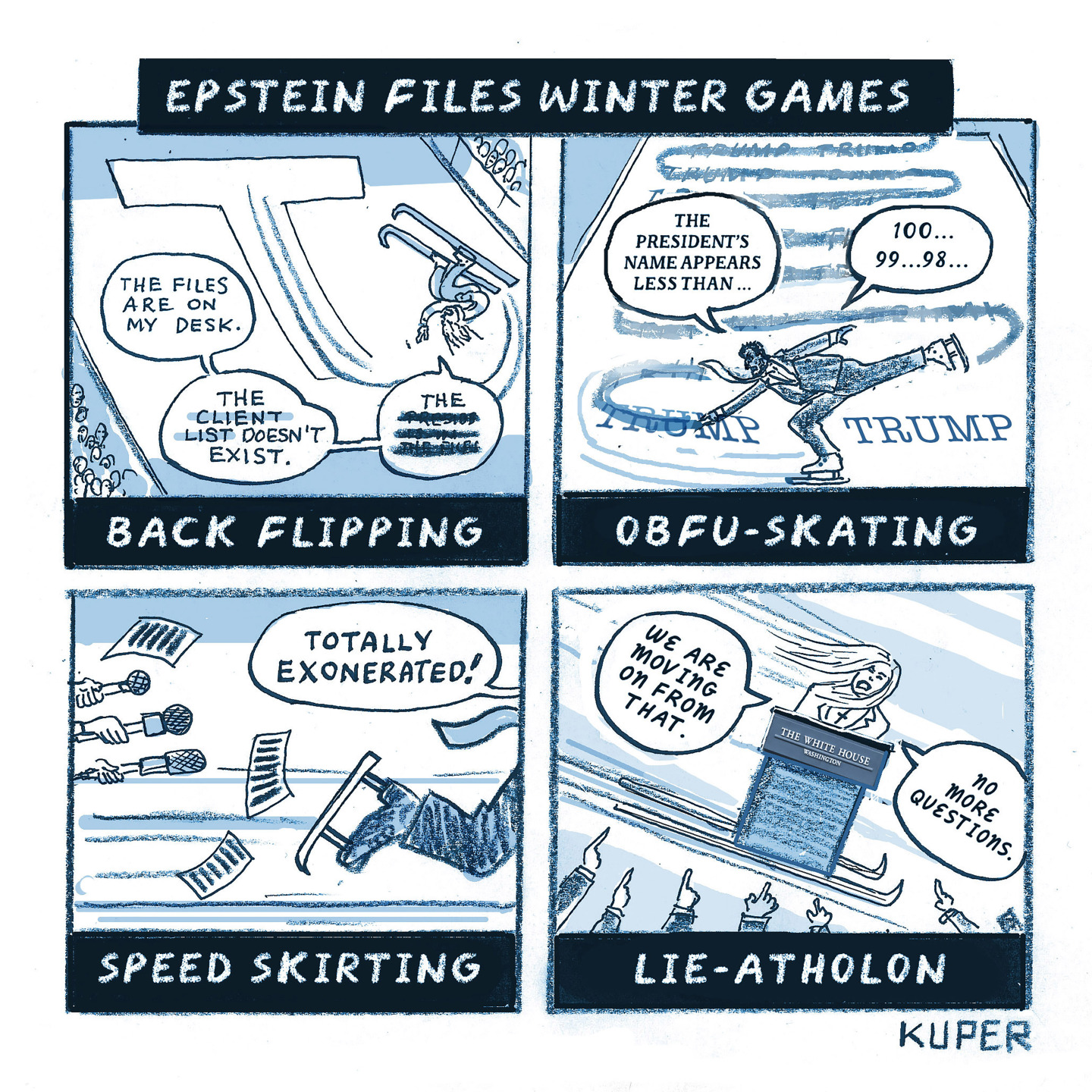 This four-panel cartoon is titled &amp;ldquo;Epstein Files Winter Games&amp;rdquo; and depicts four different fictional Olympic events. The first is called &amp;ldquo;Back Flipping&amp;rdquo; and shows an upside-down ski-jumper who says, &amp;ldquo;The files are on my desk. The client list doesn&amp;rsquo;t exist. The (redacted) (redacted).&amp;rdquo; The next panel is &amp;ldquo;Obfu-Skating&amp;rdquo; and depicts a skater crossing out the name &amp;ldquo;TRUMP&amp;rdquo; with his skates over and over again as he says, &amp;ldquo;The President&amp;rsquo;s name appears less than 100, 99, 98&amp;hellip;&amp;rdquo; The third panel is called &amp;ldquo;Speed Skirting&amp;rdquo; and shows a speedskater fleeing the press as he says, &amp;ldquo;Totally exonerated!&amp;rdquo; The final panel is &amp;ldquo;Lie-Atholon&amp;rdquo; and depicts Karoline Leavitt behind a podium on skis. She says, &amp;ldquo;We are moving on from that. No more questions.&amp;rdquo;