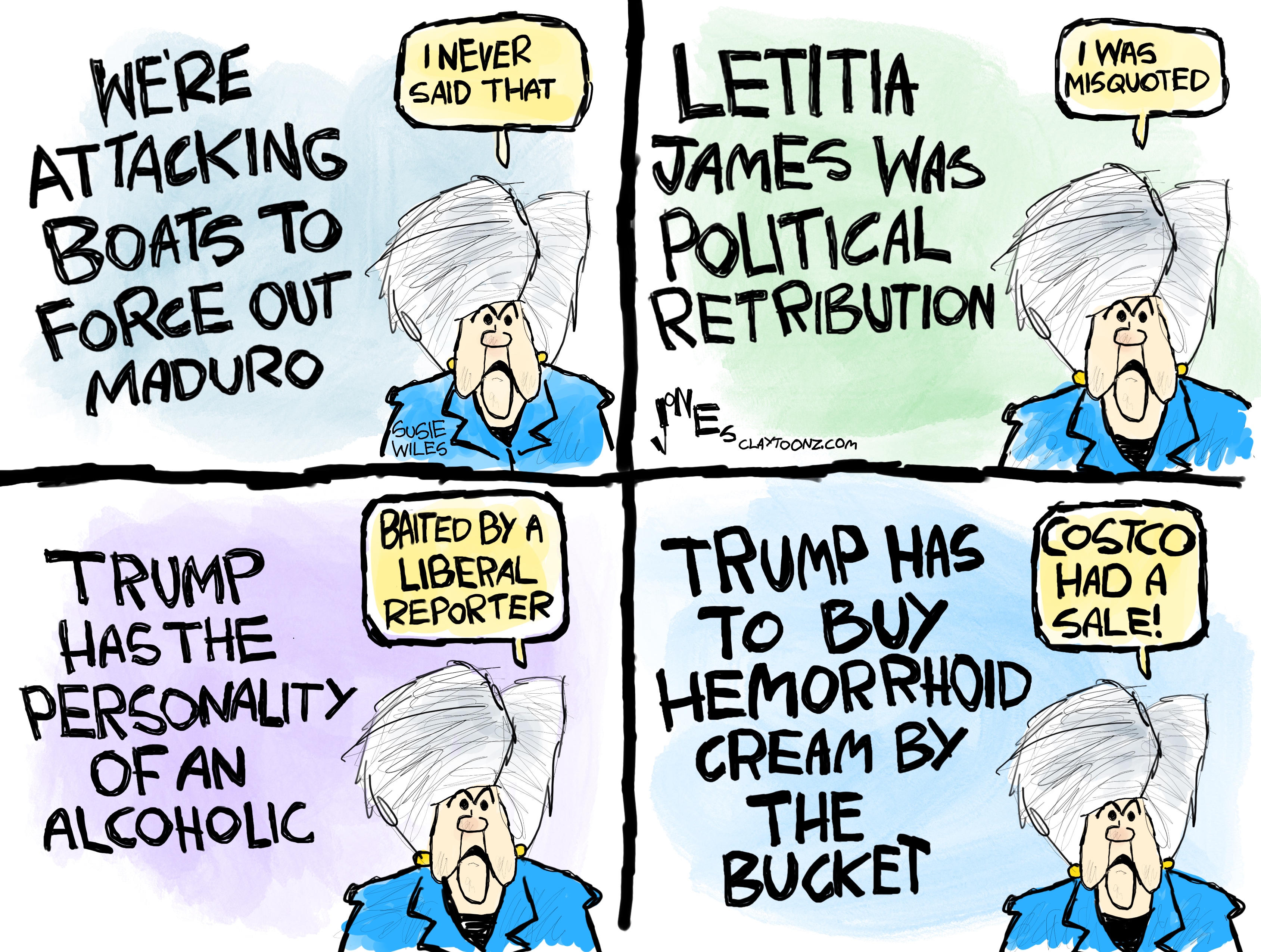 This is a four panel cartoon featuring Susie Wiles reacting to quotes. The first panel reads &amp;ldquo;We&amp;rsquo;re attacking boats to force out Maduro&amp;rdquo; and Wiles says, &amp;ldquo;I never said that.&amp;rdquo; The next reads &amp;ldquo;Letitia James was political retribution&amp;rdquo; and Wiles says &amp;ldquo;I was misquoted.&amp;rdquo; The third reads &amp;ldquo;Trump has the personality of an alcoholic&amp;rdquo; and Wiles says, &amp;ldquo;Baited by a liberal reporter.&amp;rdquo; The final frame reads, &amp;ldquo;Trump has to buy hemorrhoid cream by the bucket&amp;rdquo; and Wiles says, &amp;ldquo;Costco had a sale!&amp;rdquo;