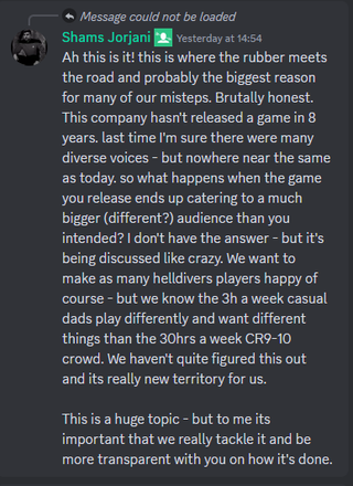 A Discord server message that reads: "Ah this is it! this is where the rubber meets the road and probably the biggest reason for many of our misteps. Brutally honest. This company hasn't released a game in 8 years. last time I'm sure there were many diverse voices - but nowhere near the same as today. so what happens when the game you release ends up catering to a much bigger (different?) audience than you intended? I don't have the answer - but it's being discussed like crazy. We want to make as many helldivers players happy of course - but we know the 3h a week casual dads play differently and want different things than the 30hrs a week CR9-10 crowd. We haven't quite figured this out and its really new territory for us. This is a huge topic - but to me its important that we really tackle it and be more transparent with you on how it's done."