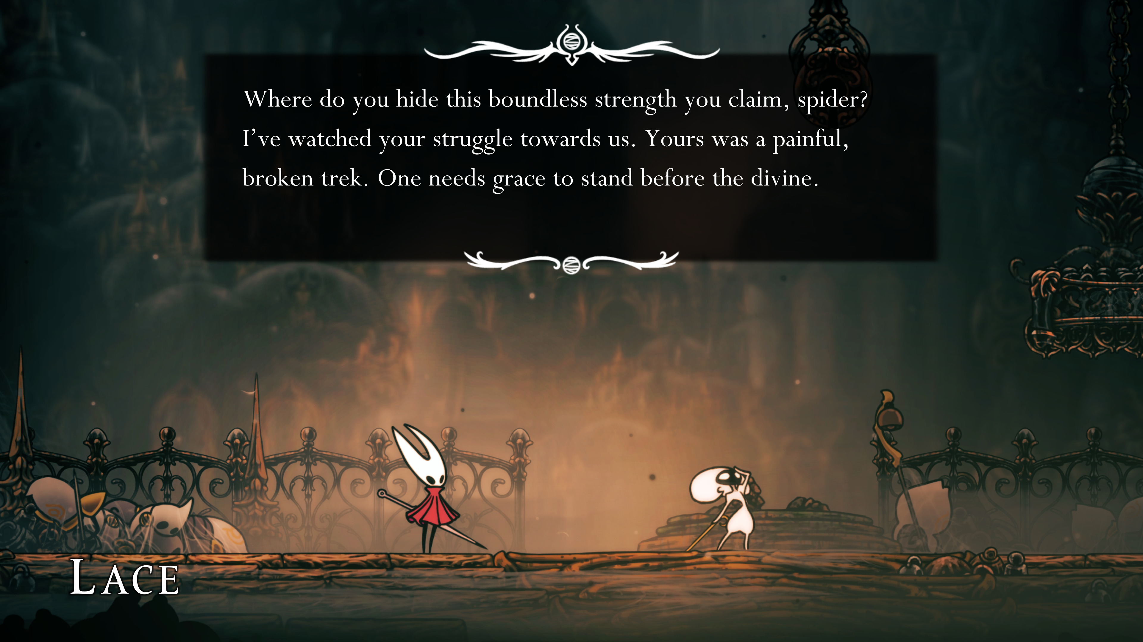 A screenshot of Hollow Knight: Silksong. A dialogue scene between main character Hornet and her nemesis Lace set on a golden platform that has dulled with age. Hornet stands on the left wearing her white mask and red cloak, needle at the ready. Opposite her is Lace, a short bug in a white suit holding her own blade. She has her arm raised and hand on her forehead while asking Hornet, &amp;quot;Where do you hide this boundless strength you claim, spider? I&#039;ve watched your struggle towards us. Yours was a painful broken trek. One needs grace to stand before the divine.&amp;quot;