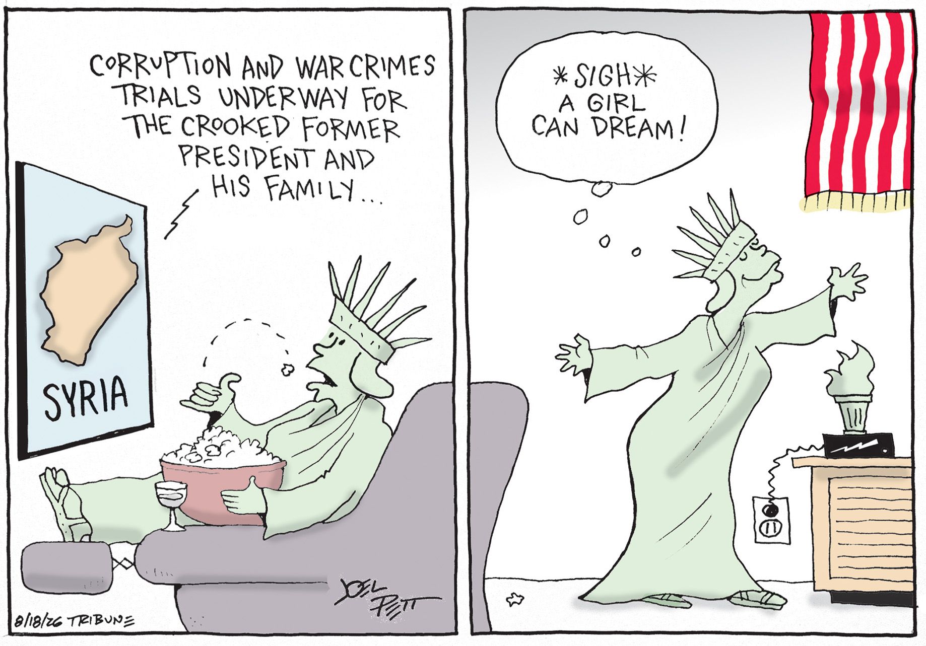 
                                This two panel cartoon depicts Lady Liberty watching TV on the left. She eats popcorn and there is a map of Syria on the screen. A voice from the screen says, “Corruption and war crimes underway for the crooked former president and his family…” In the right panel, Lady Liberty stands and smiles near an American flag. She thinks to herself, “Sigh. A girl can dream!”
                            