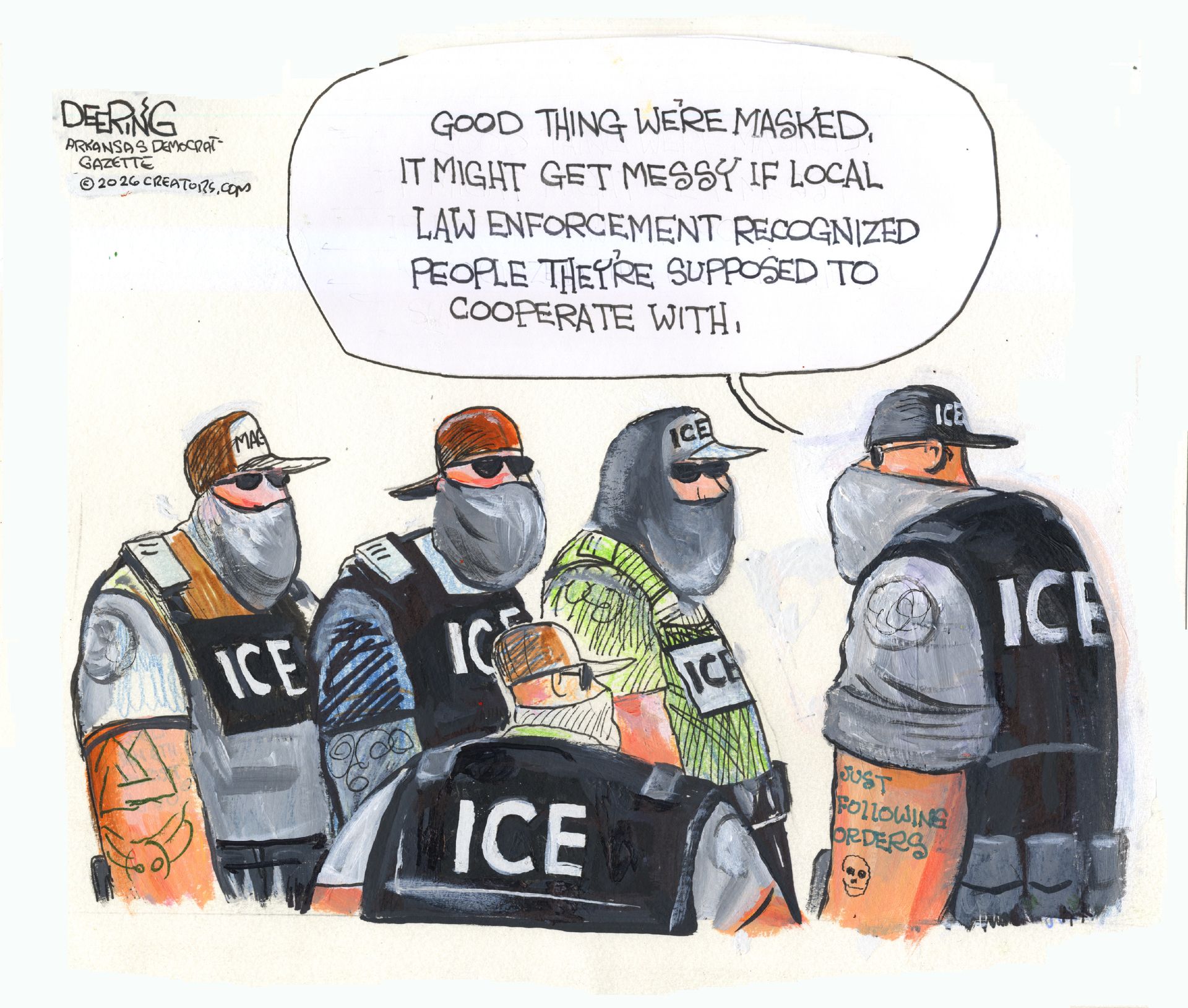 
                                A group of five masked ICE agents speak to each other. One has a “just following orders” tattoo and says, “Good thing we’re masked. It might get messy if local law enforcement recognized people they’re supposed to cooperate with.”
                            