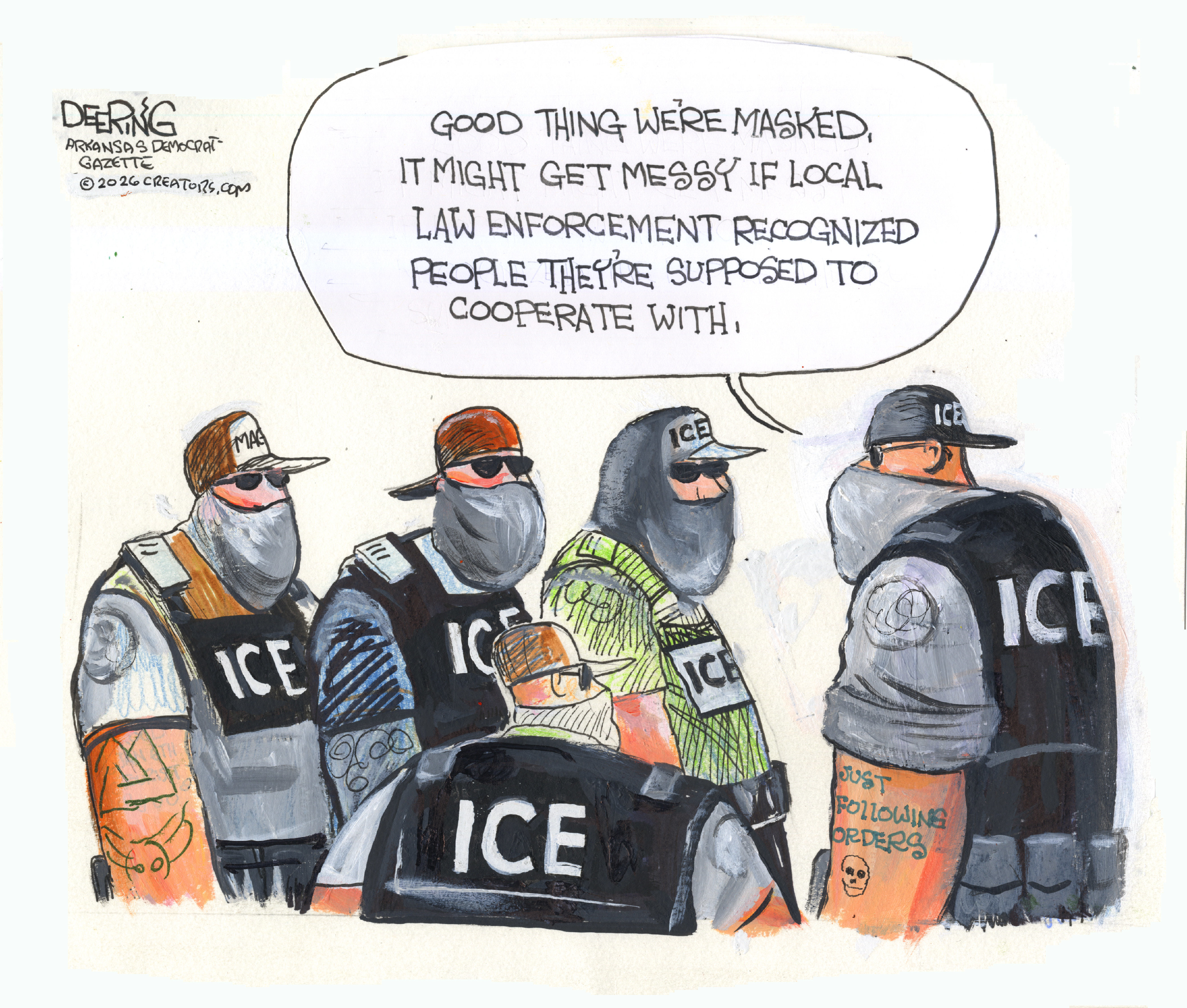 A group of five masked ICE agents speak to each other. One has a &amp;ldquo;just following orders&amp;rdquo; tattoo and says, &amp;ldquo;Good thing we&amp;rsquo;re masked. It might get messy if local law enforcement recognized people they&amp;rsquo;re supposed to cooperate with.&amp;rdquo;