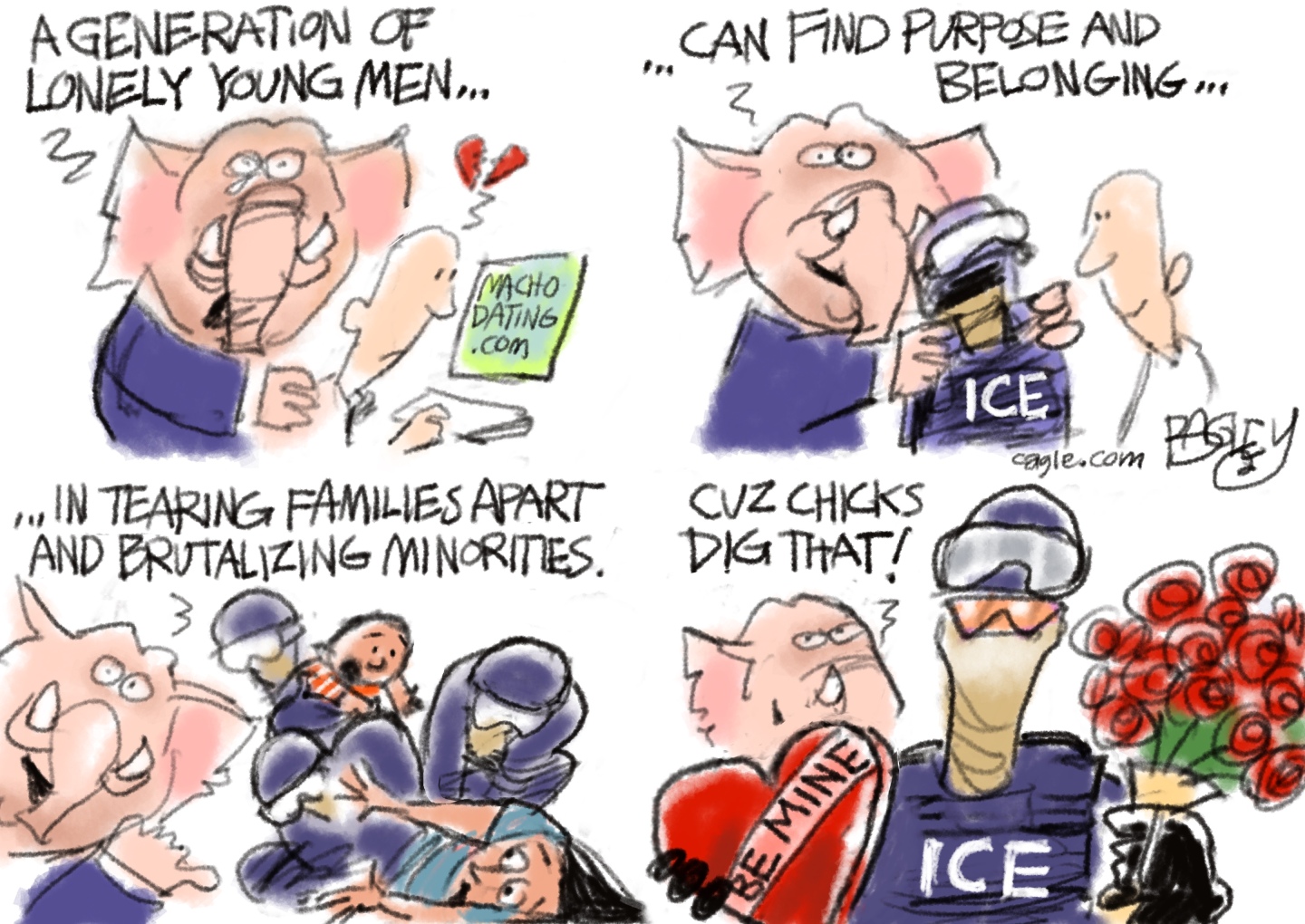 This four-panel cartoon features an elephant speaking in each frame. In the first, he comforts a man looking for a date on machodating.com and says &amp;ldquo;A generation of lonely young men..&amp;rdquo; In the next frame the elephant says &amp;ldquo;Can find purpose and belonging&amp;rdquo; as he hugs a masked ICE agent. In the third frame the elephant says, &amp;ldquo;In tearing families apart and brutalizing minorities&amp;rdquo; as ICE agents terrorize a woman and baby. In the final frame the elephant says, &amp;ldquo;Cuz chicks dig that!&amp;rdquo; as he gives a heart-shaped Be Mine box of chocolates and a bouquet of red roses to the ICE agent.