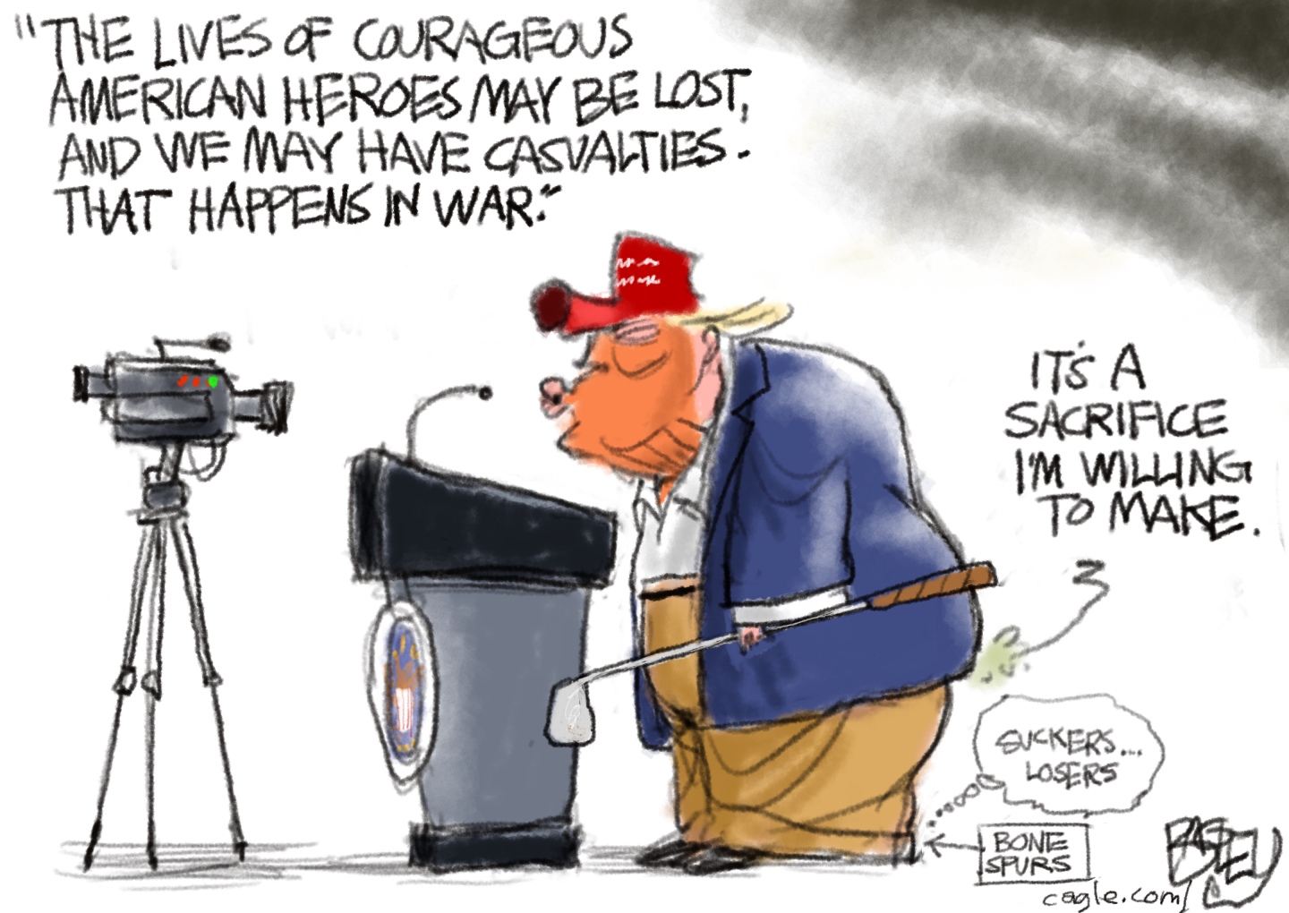 Donald Trump stands behind a podium at Mar-a-lago and speaks in to small camera. He holds a golf club and wears a MAGA hat. He says, &amp;ldquo;The lives of courageous American heroes may be lost, and we may have casualties. That happens in war.&amp;rdquo; Meanwhile, the words coming from his butt say, &amp;ldquo;It&amp;rsquo;s a sacrifice I&amp;rsquo;m willing to make.&amp;rdquo; He thinks &amp;ldquo;Suckers&amp;hellip;losers&amp;rdquo; and an arrow points to the bone spurs on his feet.