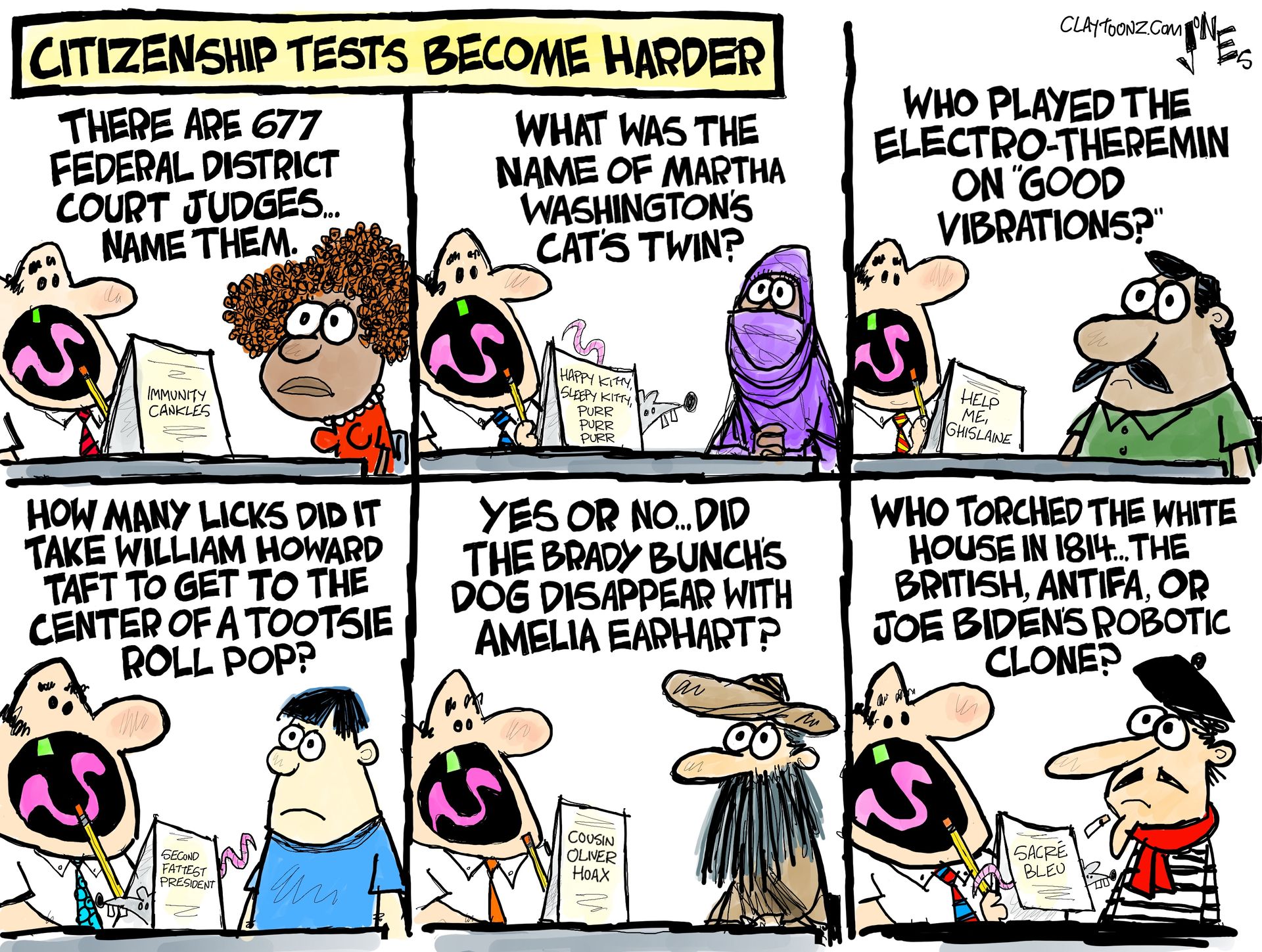 
                                This six-panel political cartoon is titled &quot;CITIZENSHIP TESTS BECOME HARDER&quot; and shows six different people taking a citizenship test. In the first panel, the question is, &quot;There are 677 federal district court judges... name them.&quot; The second panel question is, &quot;What was the name of Martha Washington&#039;s cat&#039;s twin?&quot; The third panel question is, &quot;Who played the electro-theremin on &#039;Good Vibrations&#039;?&quot; The fourth panel question is, &quot;How many licks did it take William Howard Taft to get to the center of a tootsie roll pop?&quot; The fifth panel question is, &quot;Yes or no... did the Brady Bunch&#039;s dog disappear with Amelia Earhart?&quot; The final panel question is, &quot;Who torched the White House in 1814... the British, Antifa, or Joe Biden&#039;s robotic clone?&quot; 
                            
