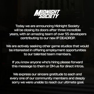 "Today we are announcing Midnight Society will be closing its doors after three incredible years, with an amazing team of over 55 developers contributing to our new IP Deadrop. We are actively seeking other game studios that would be interested in offering employment opportunities to our talented team members. If you know anyone who's hiring please forward this message to them or DM us for direct intros. We express our sincere gratitude to each and every one of our community members and [are] deeply sorry we were unable to reach our ultimate goal.