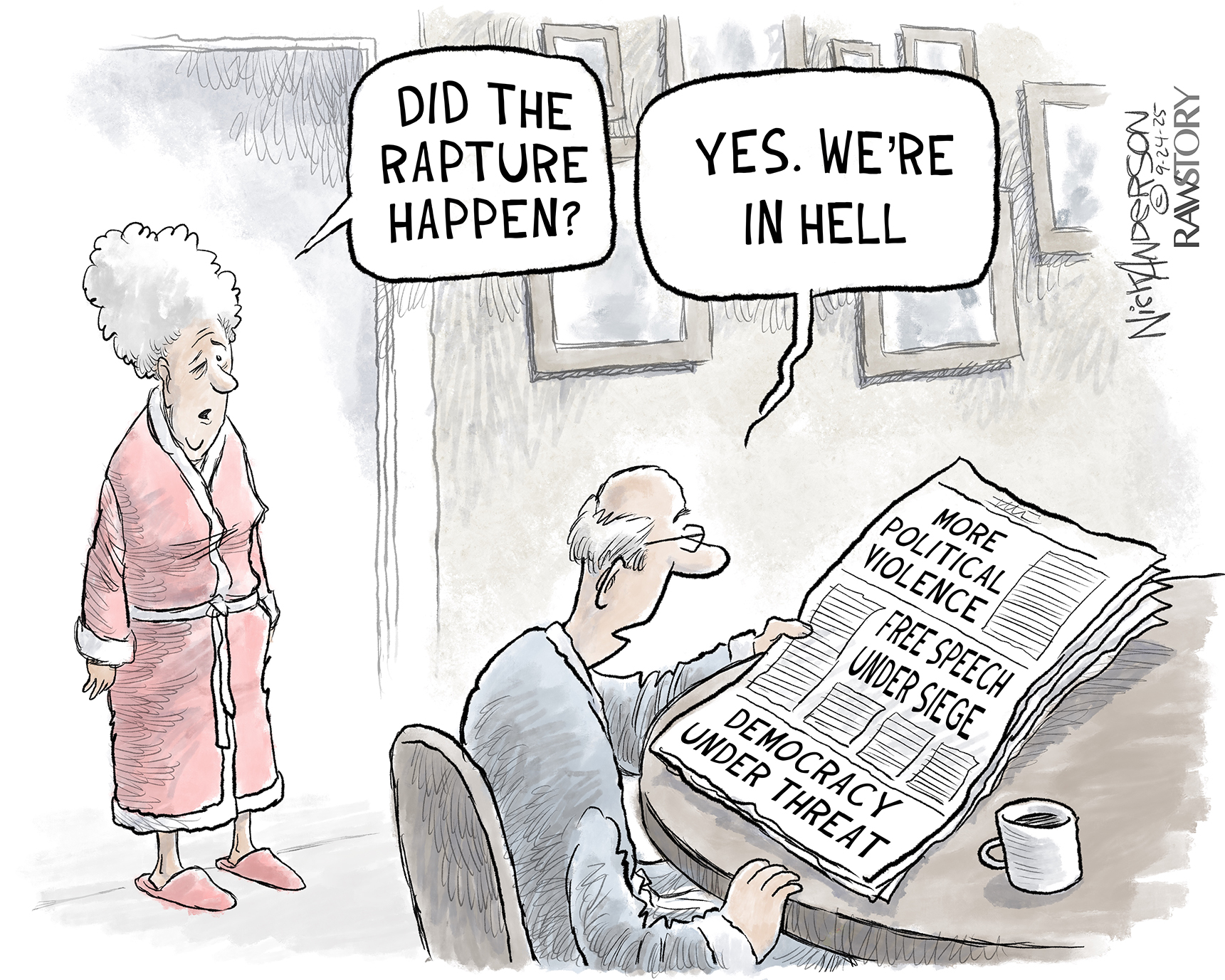 This cartoon depicts an elderly man and woman one morning. The woman wears a robe and looks half-asleep. She speaks to the man, who sits at a table reading a newspaper. The newspaper&amp;rsquo;s headlines are &amp;ldquo;More political violence&amp;rdquo; &amp;ldquo;Free Speech under siege&amp;rdquo; and &amp;ldquo;Democracy under threat.&amp;rdquo; The woman asks, &amp;ldquo;Did the rapture happen?&amp;rdquo; The man responds, Yes. We&amp;rsquo;re in hell.&amp;rdquo;