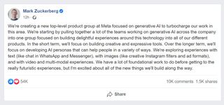 Screenshot of Mark Zuckerberg's comments "We're creating a new top-level product group at Meta focused on generative AI to turbocharge our work in this area. We're starting by pulling together a lot of the teams working on generative AI across the company into one group focused on building delightful experiences around this technology into all of our different products. In the short term, we'll focus on building creative and expressive tools. Over the longer term, we'll focus on developing AI personas that can help people in a variety of ways. We're exploring experiences with text (like chat in WhatsApp and Messenger), with images (like creative Instagram filters and ad formats), and with video and multi-modal experiences. We have a lot of foundational work to do before getting to the really futuristic experiences, but I'm excited about all of the new things we'll build along the way."