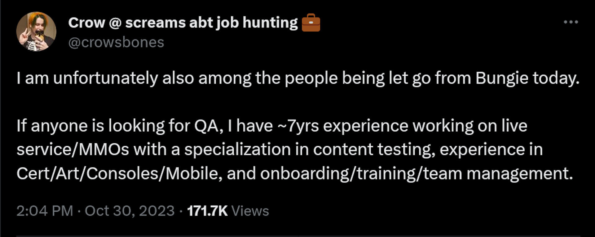 I am unfortunately also among the people being let go from Bungie today. If anyone is looking for QA, I have ~7yrs experience working on live service/MMOs with a specialization in content testing, experience in Cert/Art/Consoles/Mobile, and onboarding/training/team management.