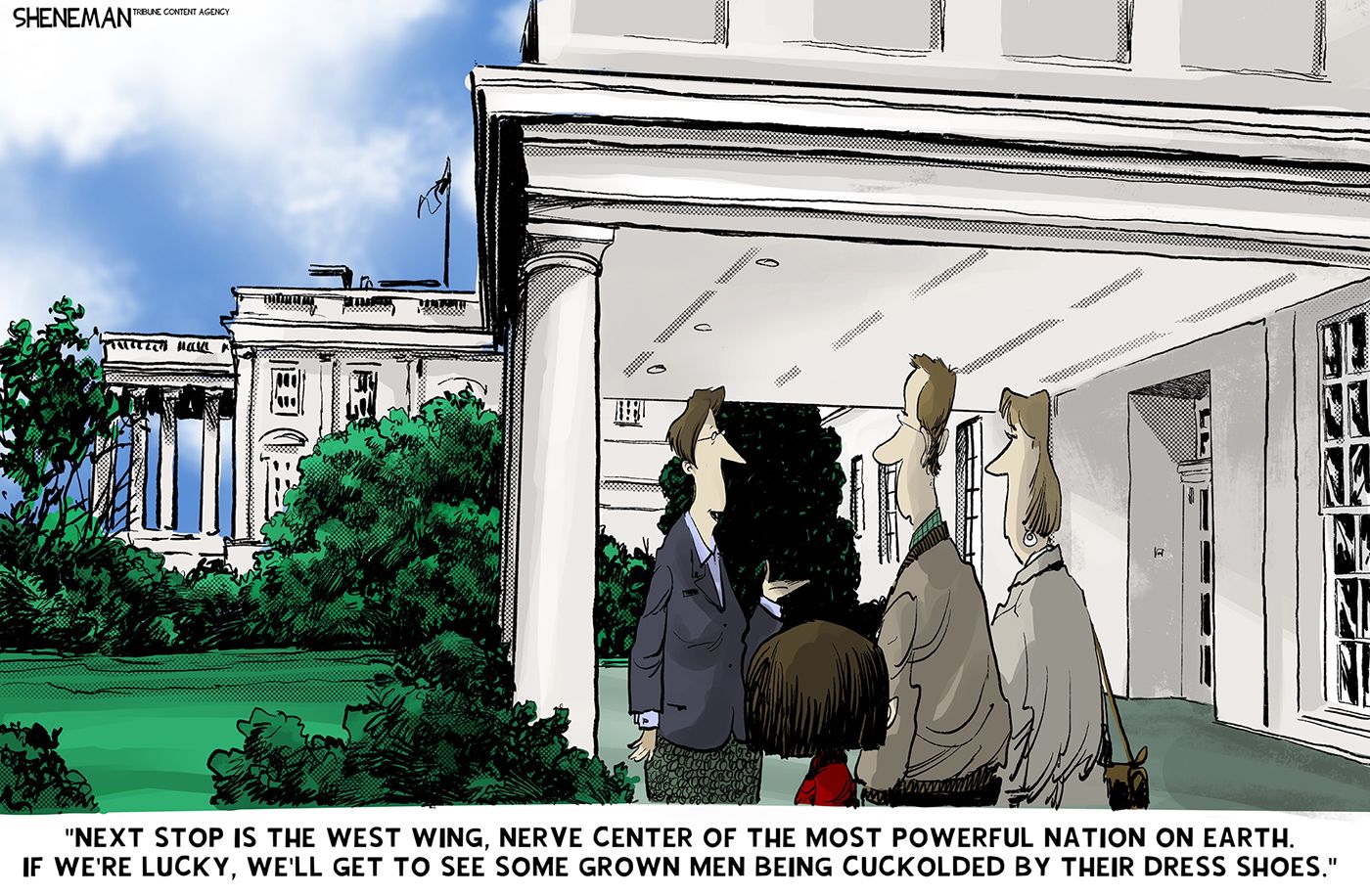 
                                A woman is giving a tour of the White House grounds to a family. She says, “Next stop is the West Win, nerve center of the most powerful nation on Earth. If we’re lucky, we’ll get to see some grown men being cuckolded by their dress shoes.”
                            
