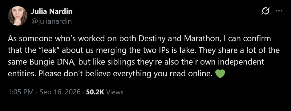 As someone who&amp;rsquo;s worked on both Destiny and Marathon, I can confirm that the &amp;ldquo;leak&amp;rdquo; about us merging the two IPs is fake. They share a lot of the same Bungie DNA, but like siblings they&amp;rsquo;re also their own independent entities. Please don&amp;rsquo;t believe everything you read online. &amp;#128154;