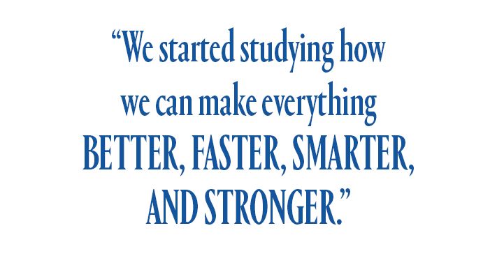 “We started studying how we can make everything better, faster, smarter, and stronger.”