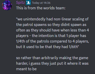 A Discord message that reads: "This is from the worlds team: "we unintendedly had non-linear scaling of the patrol spawns so they didnt spawn as often as they should have when less than 4 players - the intention is that 1 player has 1/4th of the patrols compared to 4 players, but it used to be that they had 1/6th" so rather than arbitrarily making the game harder, i guess they just put it where it was meant to be"
