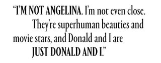 I'm not Angelina. I'm not even close. They're superhuman beauties and movie stars, and Donald and I are just Donald and I.