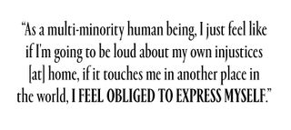 “As a multi-minority human being, I just feel like if I'm going to be loud about my own injustices [at] home, if it touches me in another place in the world, I feel obliged to express myself.”