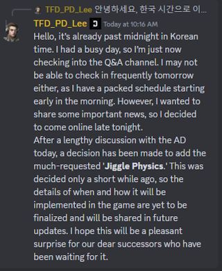 Hello, it's already past midnight in Korean time. I had a busy day, so I'm just now checking into the Q&A channel. I may not be able to check in frequently tomorrow either, as I have a packed schedule starting early in the morning. However, I wanted to share some important news, so I decided to come online late tonight. After a lengthy discussion with the AD today, a decision has been made to add the much-requested 'Jiggle Physics.' This was decided only a short while ago, so the details of when and how it will be implemented in the game are yet to be finalized and will be shared in future updates. I hope this will be a pleasant surprise for our dear successors who have been waiting for it.