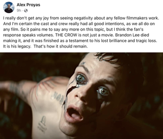 A Facebook post by Alex Proyas, director of the original Crow, reading: “I really don’t get any joy from seeing negativity about any fellow filmmakers work. And I’m certain the cast and crew really had all good intentions, as we all do on any film. So it pains me to say any more on this topic, but I think the fan’s response speaks volumes. [‘The Crow’] is not just a movie. Brandon Lee died making it, and it was finished as a testament to his lost brilliance and tragic loss. It is his legacy. That’s how it should remain.”