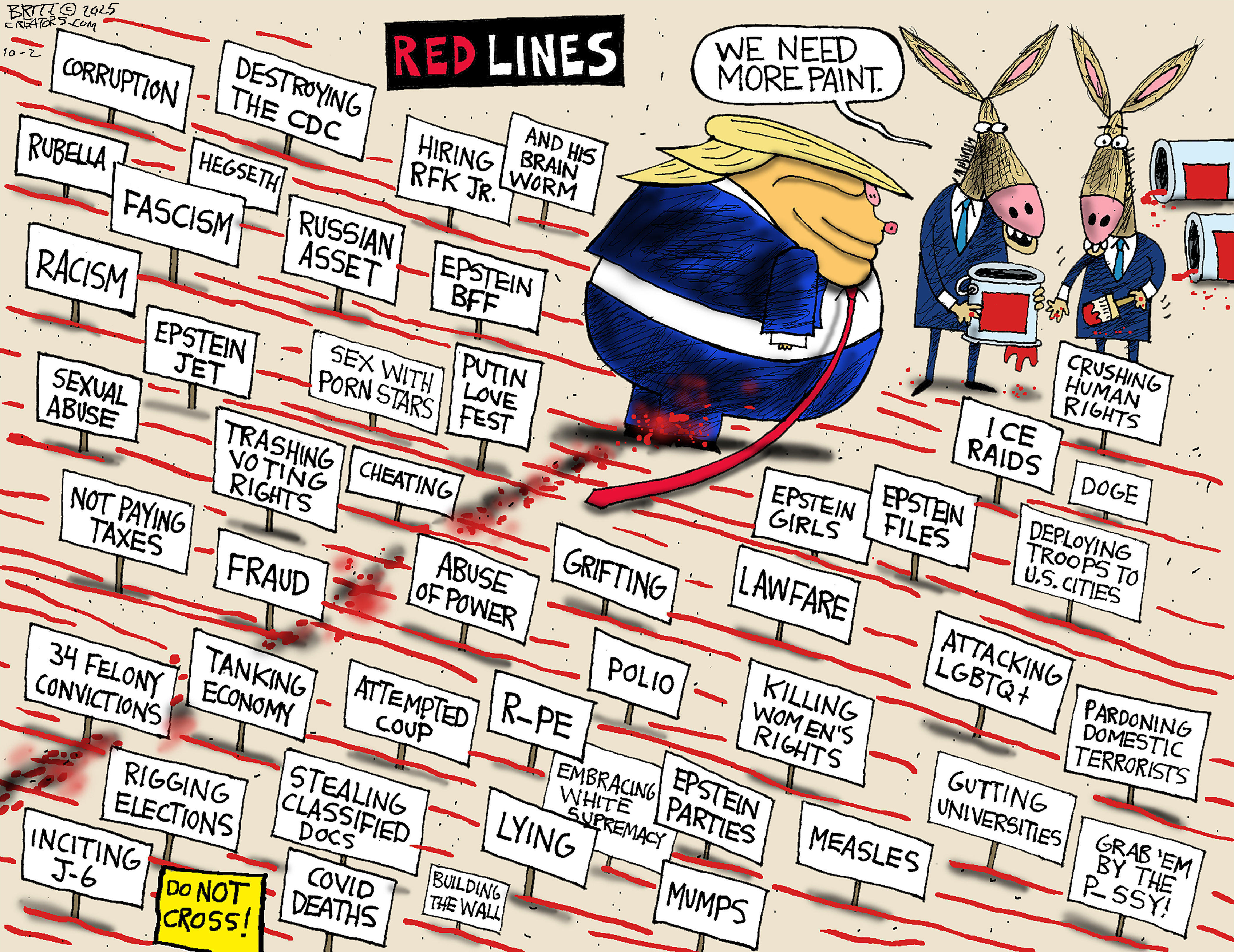 This political cartoon is titled &amp;ldquo;RED LINES&amp;rdquo; and is dominated by many, many small signs in the ground related to bad things Donald Trump has done, including &amp;ldquo;Lying&amp;rdquo; &amp;ldquo;Grab &amp;lsquo;em by the pussy&amp;rdquo; &amp;ldquo;Fraud&amp;rdquo; &amp;ldquo;Corruption&amp;rdquo; &amp;ldquo;Hiring RFK Jr.&amp;rdquo; &amp;lsquo;Putin Love Fest,&amp;rdquo; &amp;ldquo;ICE Raids,&amp;rdquo; &amp;ldquo;Pardoning domestic terrorists,&amp;rdquo; &amp;ldquo;Inciting J-6,&amp;rdquo; and many, many more. Trump walks through the signs trailing a red line of paint. There are two donkeys with an empty can of red paint and one says, &amp;ldquo;We need more paint.&amp;rdquo;