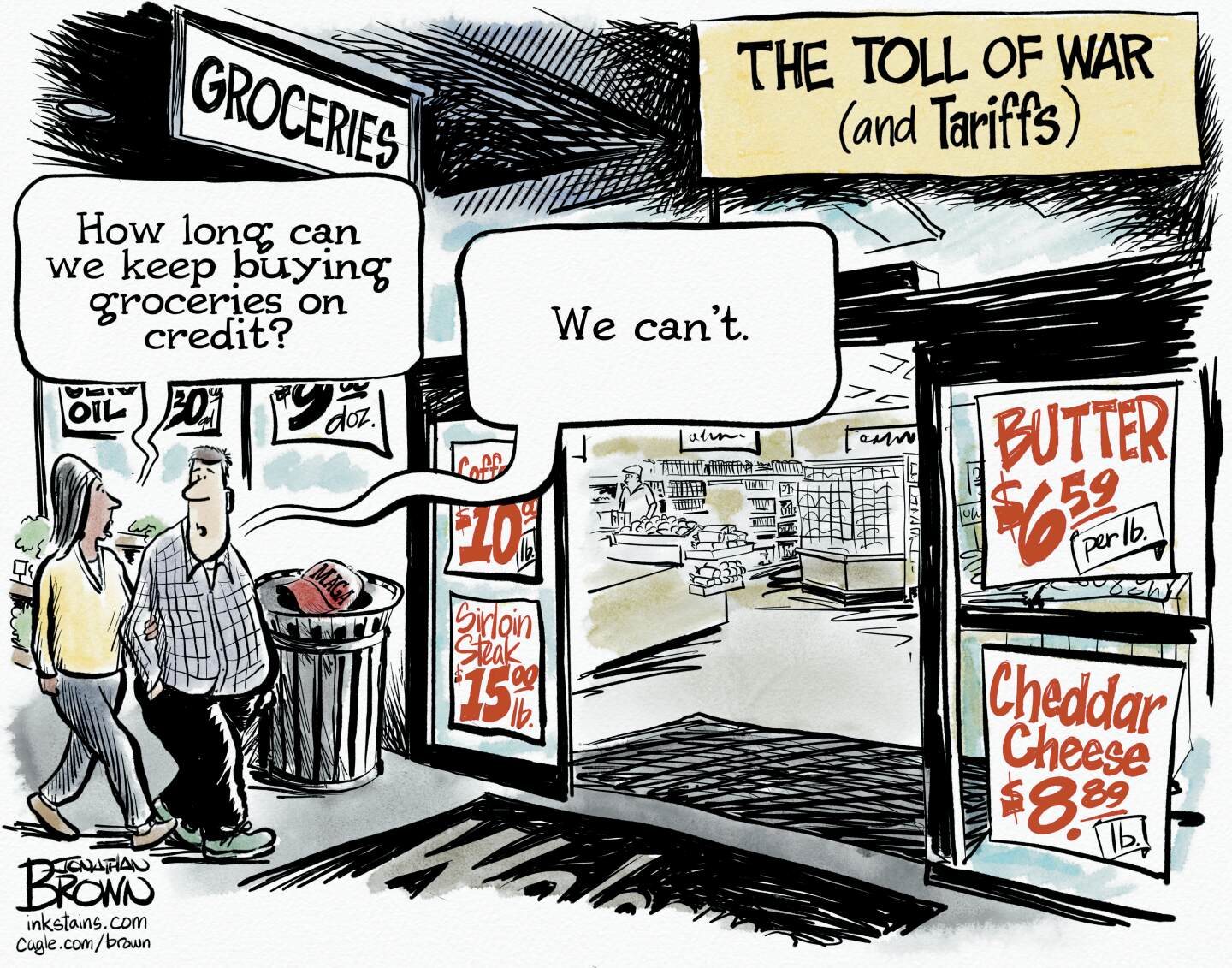 This cartoon depicts the outside of a grocery store and is titled &amp;ldquo;The Toll of War (and Tariffs)&amp;rdquo;. Ads on the storefront read &amp;ldquo;Butter: $6.59 per pound, Cheddar cheese $8.89 per pound, Sirloin steak $15 per pound and coffee, $10 per pound.&amp;rdquo; A woman and man walk into the store. The woman says, &amp;ldquo;How long can we keep buying groceries on credit?&amp;rdquo; The man responds, &amp;ldquo;We can&amp;rsquo;t.&amp;rdquo;