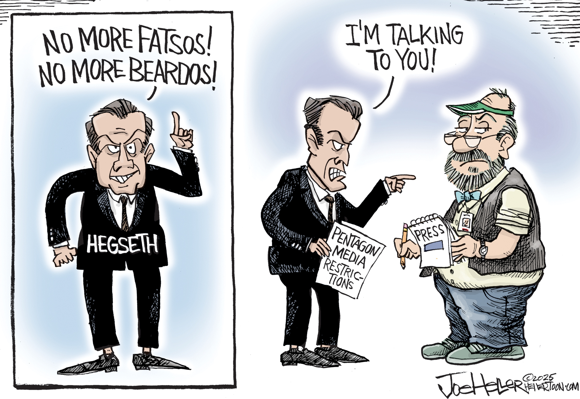 This is a two panel political cartoon. On the left, an angry-looking Pete Hegseth wags his finger and says, &amp;ldquo;No more fatsos! No more beardos!&amp;rdquo; On the right, he points to a rumpled, heavyset man with a press pass and notebook and says, &amp;ldquo;I&amp;rsquo;m talking to you!&amp;rdquo; The reporter raises an eyebrow.