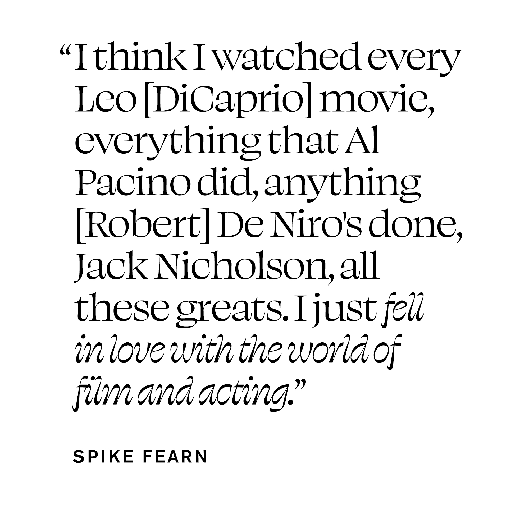 Pull quote from Spike Fearn&#039;s December In Focus story that reads, &amp;quot;I think I watched every Leo [DiCaprio] movie, everything that Al Pacino did, anything [Robert] De Niro&#039;s done, Jack Nicholson, all these greats. I just fell in love with the world of film and acting.&amp;quot;