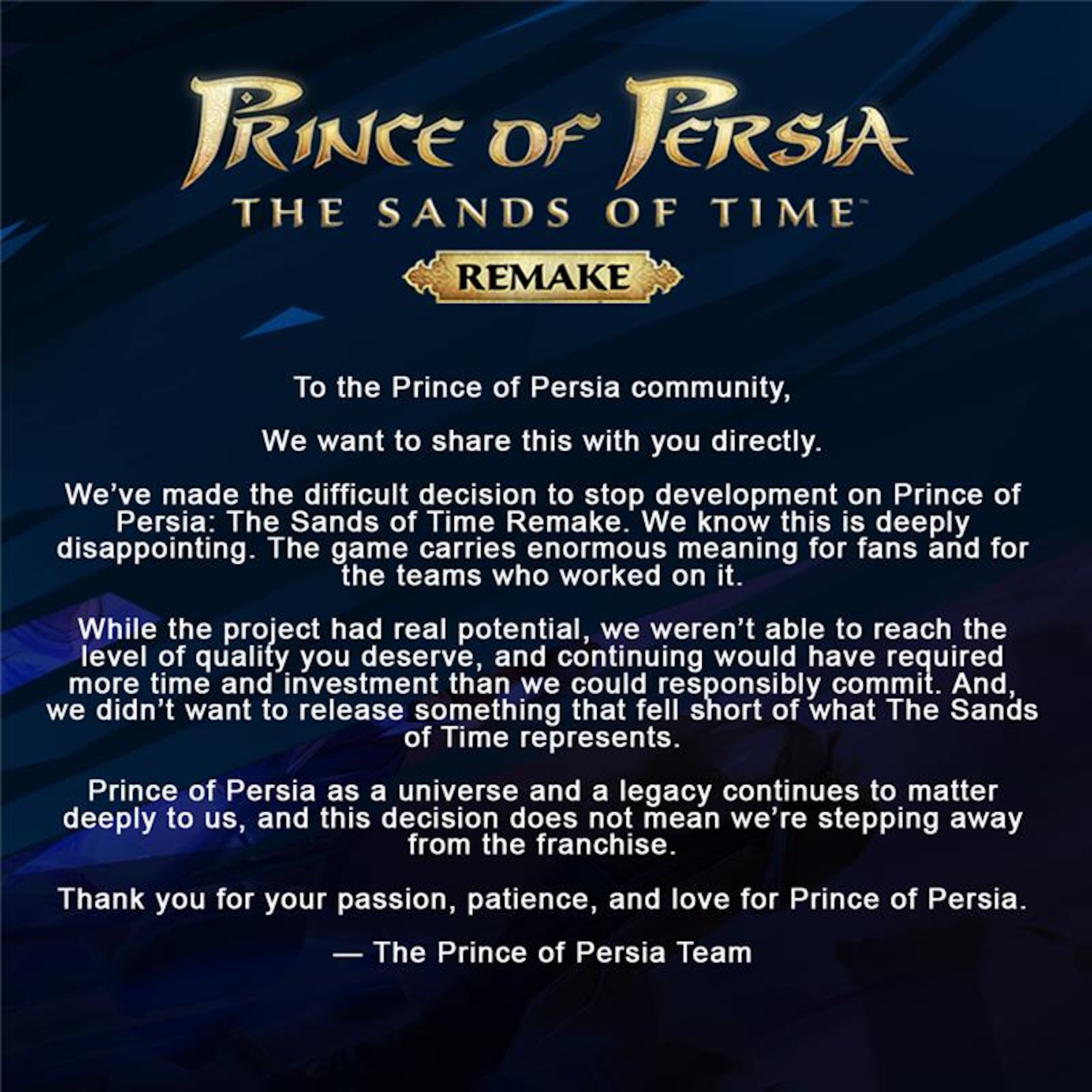 We've made the difficult decision to stop development on Prince of Persia: The Sands of Time Remake. We know this is deeply disappointing. The game carries enormous meaning for fans and for the teams who worked on it. While the project had real potential, we weren't able to reach the level of quality you deserve, and continuing would have required more time and investment than we could responsibly commit. And we didn't want to release something that fell short of what The Sands of Time represents.