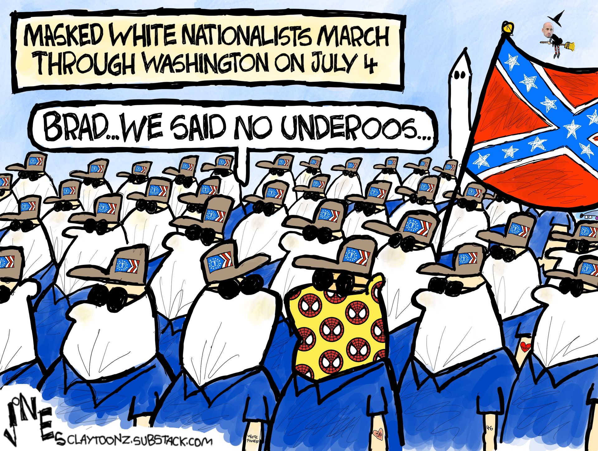 
                                This cartoon is titled “Masked White Nationalists March Through Washington on July 4”. It depicts dozens of men in white masks, sunglasses, and matching hats. There is a Confedere Flag. One man sticks out because he has a Spiderman mask on. Someone says to him, “Brad…we said no Underoos.”
                            
