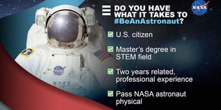 To be eligible for NASA's 2021 astronaut class, applicants need to be a U.S. citizen, have at least a master's degree in a science, technology, engineering or mathematics (STEM) field, have two years of professional experience and be able to pass the physical for long-duration spaceflight.