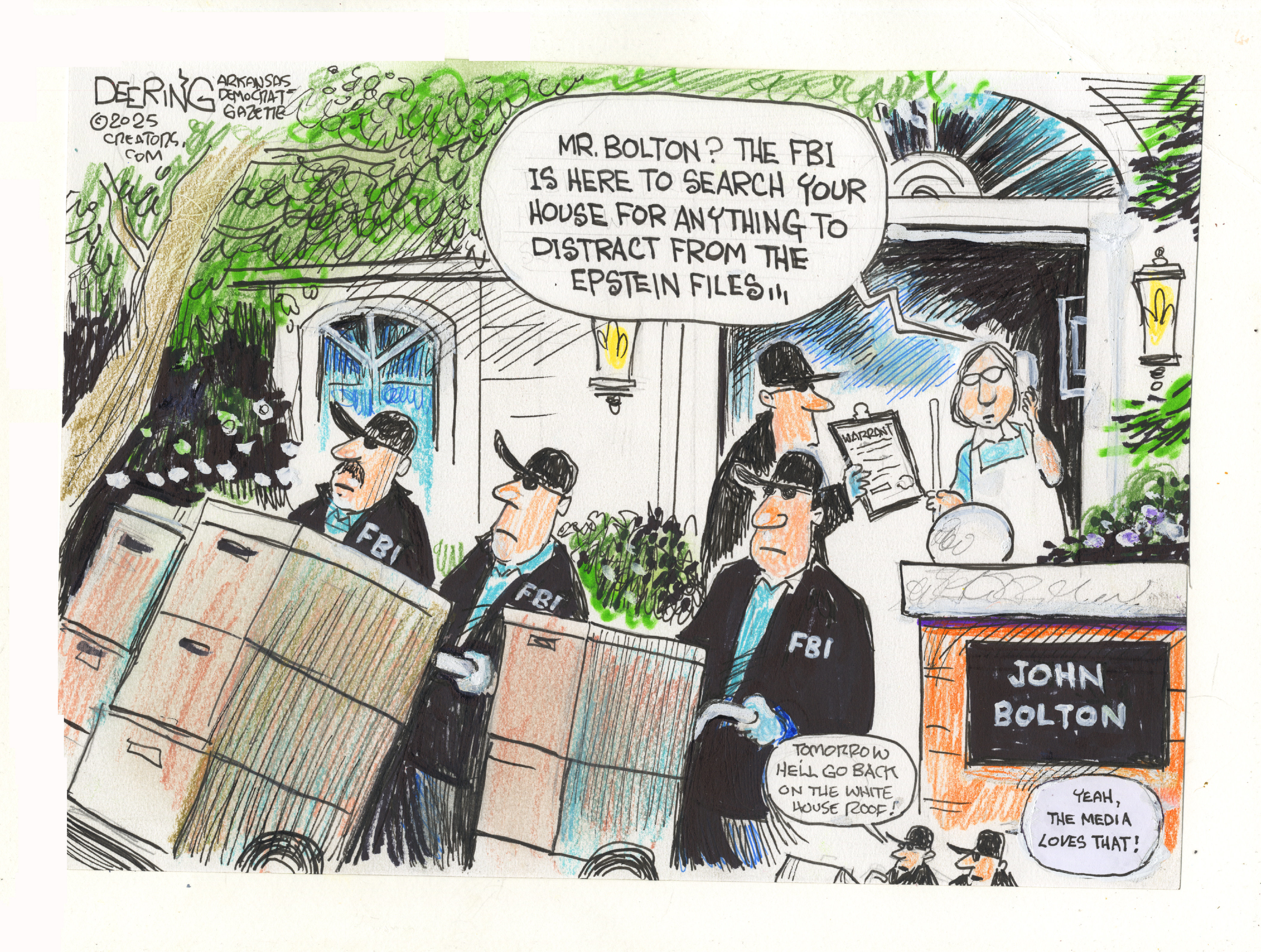 This cartoon shows FBI agents wheeling files out of a suburban house. An FBI agent shows a warrant to a woman at the house. The woman speaks into a phone and says, &amp;ldquo;Mr. Bolton? The FBI is here to search your house for anything to distract from the Epstein files.&amp;rdquo; Two smaller agents are in the corner of the cartoon. One says, &amp;ldquo;Tomorrow, he&amp;rsquo;ll go back on the White House roof!&amp;rdquo; The other responds, &amp;ldquo;Yeah, the media loves that!&amp;rdquo;
