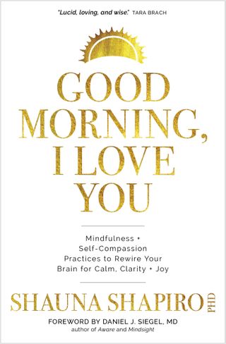 Shauna Shapiro, PhD + Good Morning, I Love You : Mindfulness and Self-Compassion Practices to Rewire Your Brain for Calm, Clarity, and Joy