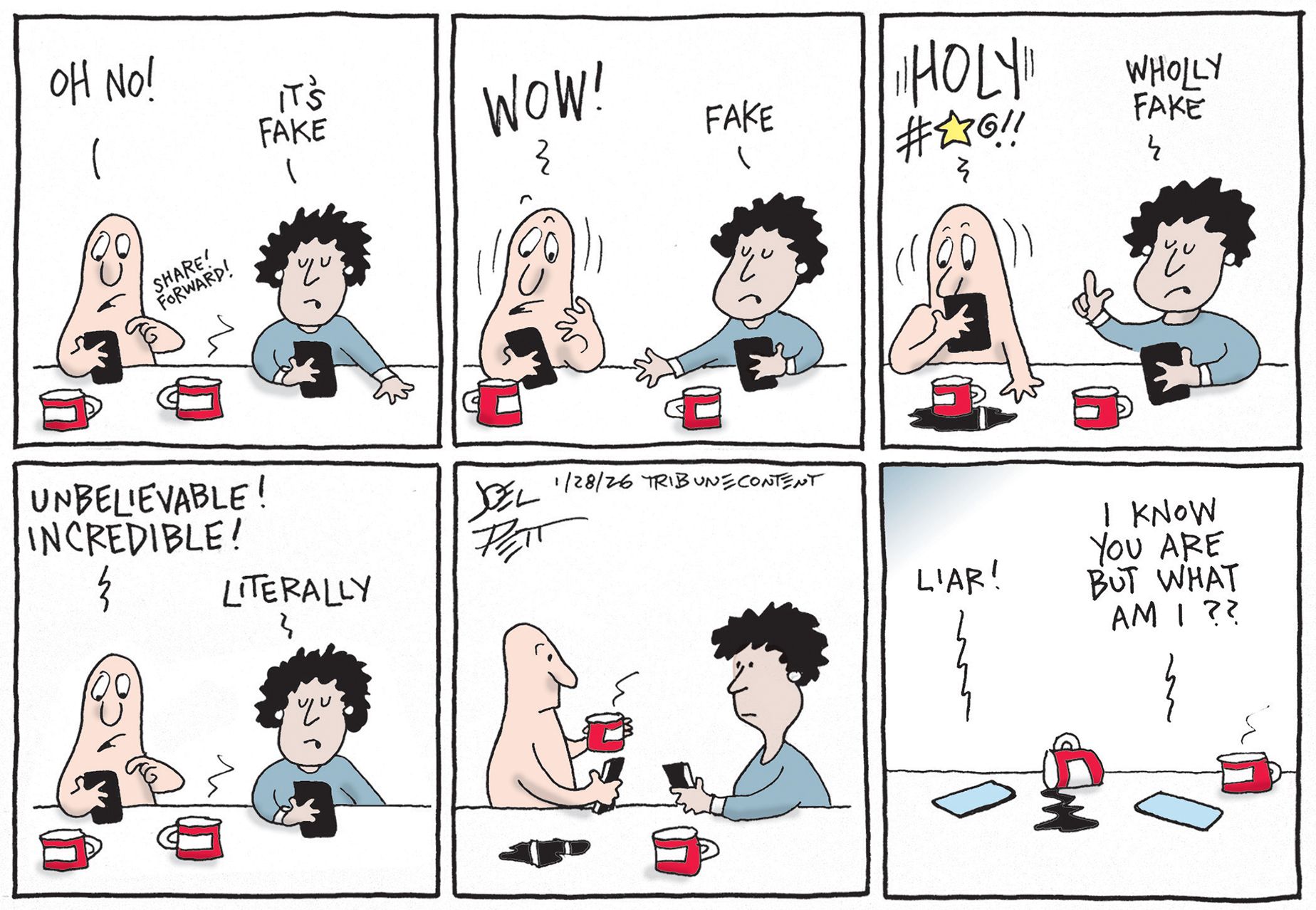 
                                This is a six-panel political cartoon with a man and woman looking at their phones. The man says, "Oh No!" and forwards something from social media in the first panel. The woman responds, "It's fake." “Wow!" the woman, still looking at her own device, repeats, "Fake." The man exclaims, "Holy #$@%!!" while spilling his coffee in shock. The woman says, "Wholly fake." The man yells, "Unbelievable! Incredible!" The woman responds with a deadpan, "Literally." Both characters put their phones down and look at each other in silence. In the final panel, the people have left and the phones lie on the table. The man’s phone screams "Liar!" while the woman’s retorts, "I know you are but what am I??"
                            