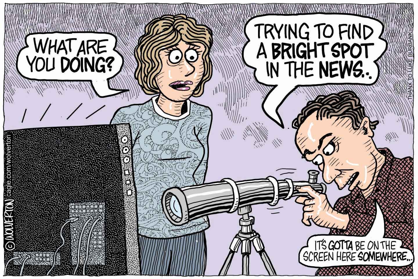 A man is shown intensely looking through a large telescope mounted on a tripod, but instead of pointing it towards the sky, it's aimed directly at a computer screen. A concerned woman stands behind him asking, "WHAT ARE YOU DOING?". The man replies, "TRYING TO FIND A BRIGHT SPOT IN THE NEWS... IT'S GOTTA BE ON THE SCREEN HERE SOMEWHERE..."