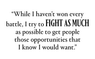 "While I haven’t won every battle, I try to fight as much as possible to get people those opportunities that I know I would want.”