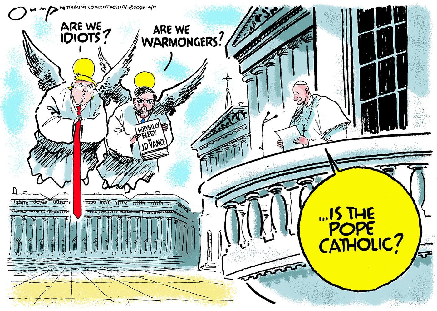 
                                Donald Trump and JD Vance are depicted as angels in this political cartoon. The Pope is nearby blessing the faithful. Trump says, “Are we idiots?” Vance responds, “Are we warmongers?” The Pope responds, “...Is the pope Catholic?”
                            