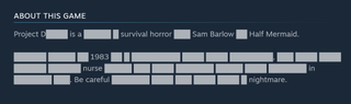 Project D Steam page detail: "Project D████ is a █████ █ survival horror ███ Sam Barlow ██ Half Mermaid. ██████ █████ ██ 1983 ██ █ █████████ ████ ████ ████████, ███ ████ ████ ██████ ██████ nurse █████ ███ ████ ███████ █████ ████ ███████ in ███████ ███. Be careful ███████ ████ ███ ████ ████ █ nightmare."
