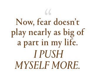 Now, fear doesn't play nearly as big of a part in my life. I push myself more.