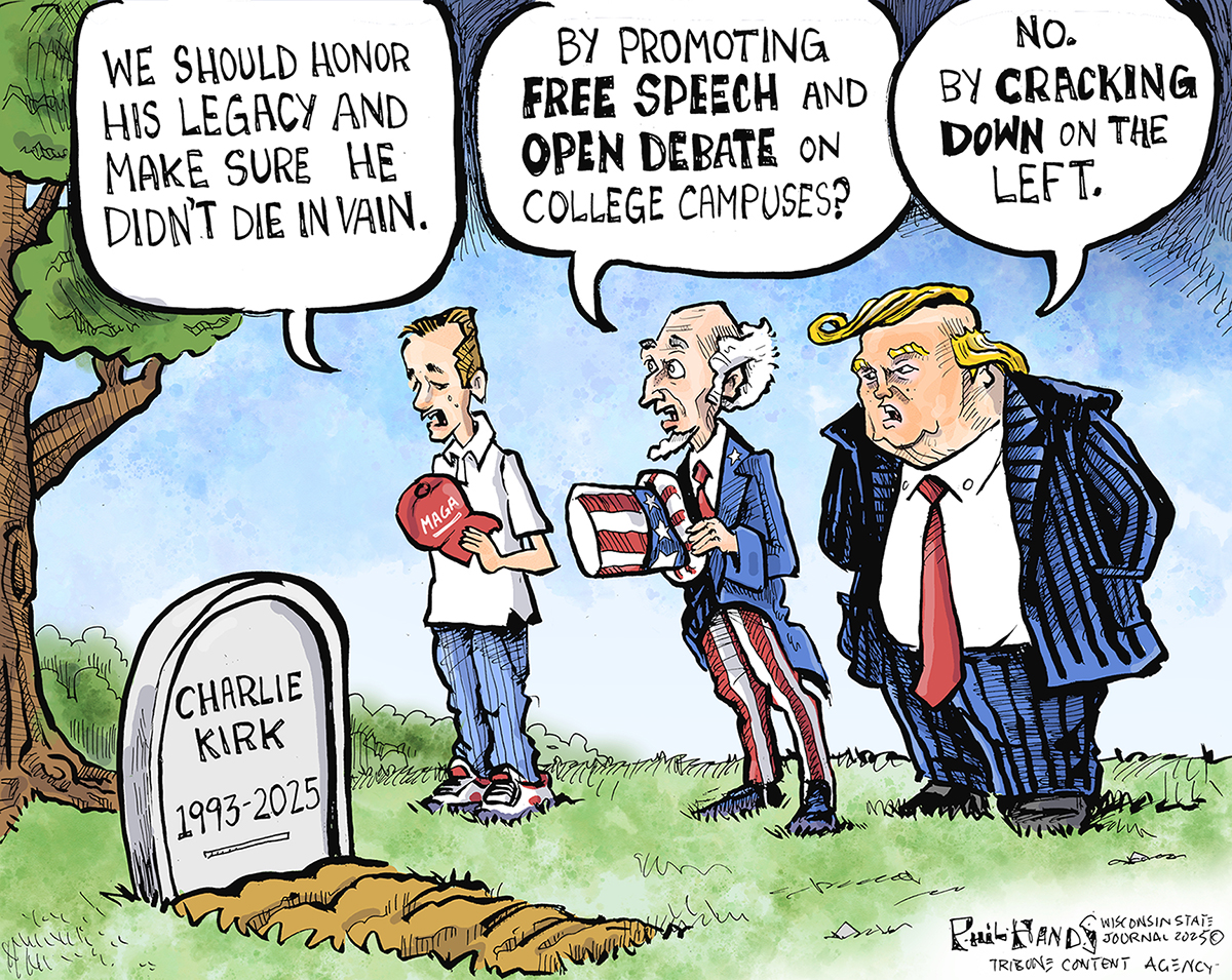 This cartoon depicts a MAGA supporter, Uncle Sam, and Donald Trump at a freshly-dug grave with a headstone that reads &amp;ldquo;Charlie Kirk 1993-2025.&amp;rdquo; The MAGA supporter has removed his hat and says, &amp;ldquo;We should honor his legacy and make sure he didn&amp;rsquo;t die in vain.&amp;rdquo; Uncle Sam says, &amp;ldquo;By promoting free speech and open debate on college campuses?&amp;rdquo; Trump responds, &amp;ldquo;No. By cracking down on the left.&amp;rdquo;