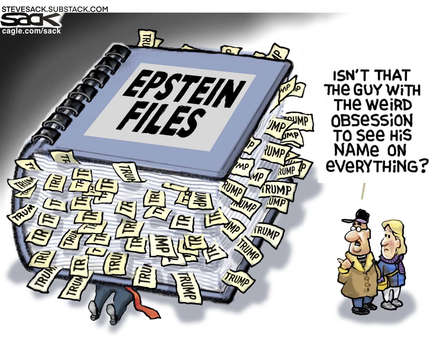 This cartoon is dominated by a giant book labeled &amp;ldquo;EPSTEIN FILES&amp;rdquo; that has landed on top of Donald Trump. Many, many bookmarks with the word &amp;ldquo;TRUMP&amp;rdquo; are stuck inside the pages. A man and woman look on and the man says, &amp;ldquo;Isn&amp;rsquo;t that the guy with the weird obsession to see his name on everything?&amp;rdquo;