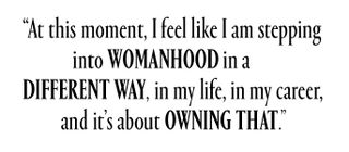 At this moment, I feel like I am stepping into womanhood in a different way, in my life, in my career, and it's about owning that.