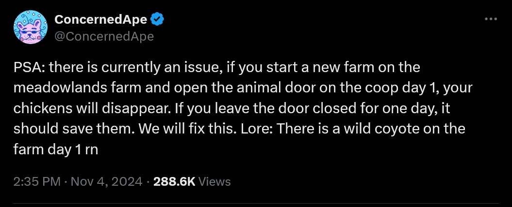 PSA: there is currently an issue, if you start a new farm on the meadowlands farm and open the animal door on the coop day 1, your chickens will disappear. If you leave the door closed for one day, it should save them. We will fix this. Lore: There is a wild coyote on the farm day 1 rn