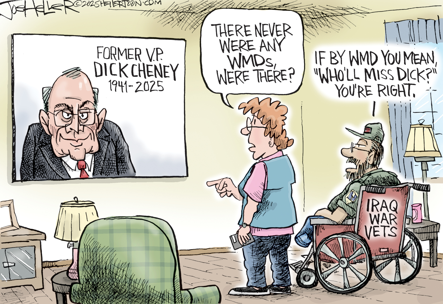 This cartoon depicts a living room where Dick Cheney is on a television screen with the words &amp;ldquo;Former V.P. Dick Cheney 1941-2025.&amp;rdquo; A woman points at the screen and says, &amp;ldquo;There were never any WMDs, were there?&amp;rdquo; A man missing a leg is in a wheelchair labeled &amp;ldquo;Iraq War Vets.&amp;rdquo; He responds, &amp;ldquo;If by WMD you mean, Who&amp;rsquo;ll Miss Dick, you&amp;rsquo;re right.&amp;rdquo;