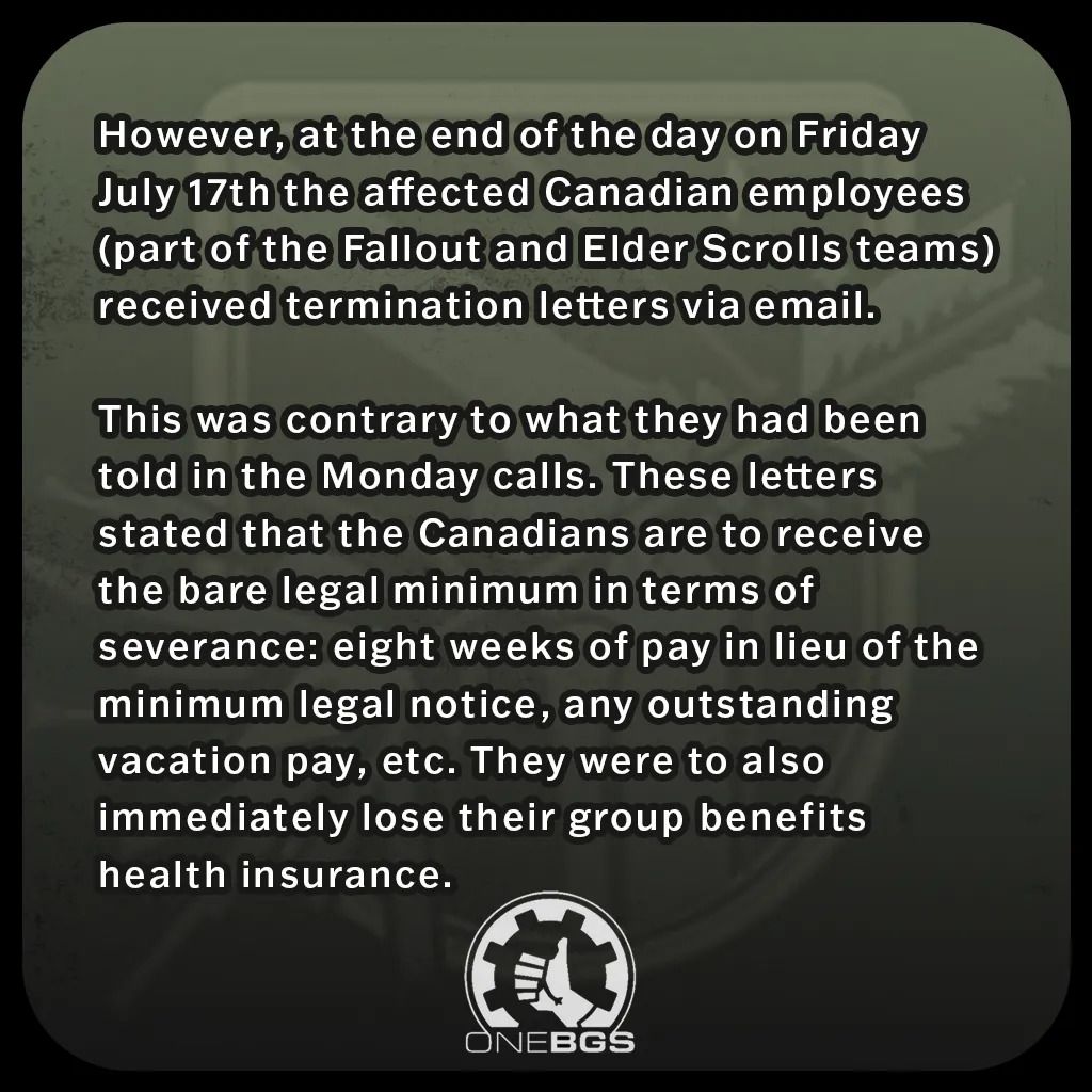 However, at the end of the day on Friday July 17th the affected Canadian employees (part of the Fallout and Elder Scrolls teams) received termination letters via email.This was contrary to what they had been told in the Monday calls. These letters stated that the Canadians are to receive the bare legal minimum in terms of severance: eight weeks of pay in lieu of the minimum legal notice, any outstanding vacation pay, etc. They were to also immediately lose their group benefits health insurance.