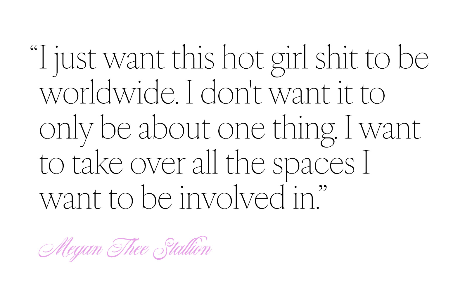 Quote from Megan the Stallion that says, "I just want this hot girl shit to be worldwide. I don't want it to only be about one thing. I want to take over all the spaces I want to be involved in."