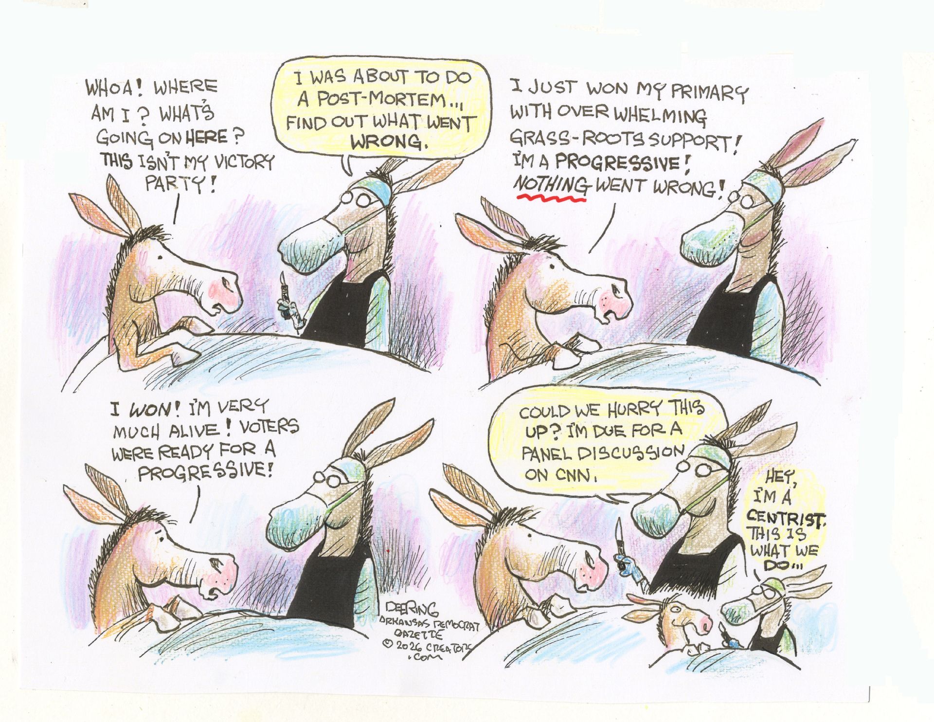 
                                This is a four-panel cartoon depicting a donkey under a sheet speaking to a donkey with a scalpel and surgical mask. Their conversation goes like this, with the donkey under the sheet saying, “Woah! Where am I? What’s going on? This isn’t my victory party!” “I was about to do the post-mortem…Find out what went wrong.” “I just won my primary with overwhelming grassroots support! I’m a progressive! Nothing went wrong. I won! I’m very much alive! Voters were ready for a progressive!” The donkey with the scalpel finishes, “Could we hurry this up? I’m due for my panel discussion on CNN. Hey, I’m a centrist. This is what we do.” 
                            