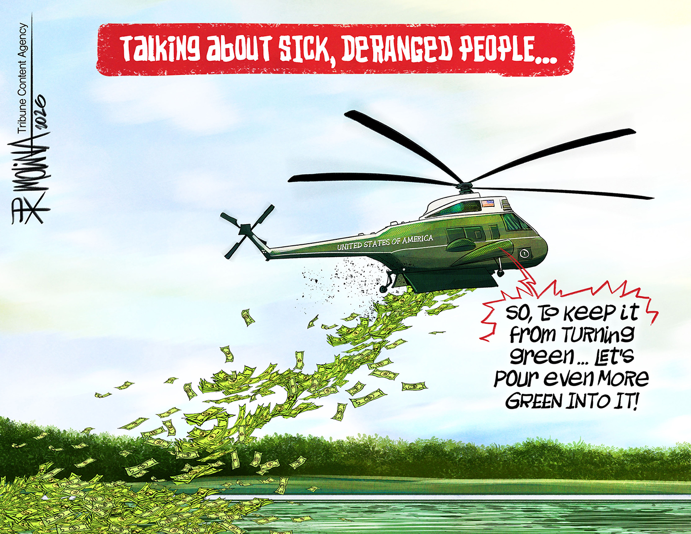 This cartoon is titled &amp;ldquo;Talking about sick, deranged people&amp;rdquo;. It depicts a Presidential helicopter dropping cash onto the green reflecting pool. A voice from inside the helicopter says, &amp;ldquo;So to keep it from turning green&amp;hellip;let&amp;rsquo;s pour even more green into it!&amp;rdquo;