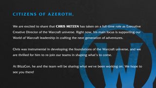 We are excited to share that Chris Metzen has taken on a full-time role as Executive Creative Director of the Warcraft universe. Right now, his mane focus is supporting our World of Warcraft leadership in crafting the next generation of adventures. "Chris was instrumental in developing the foundations of the Warcraft universe, and we are thrilled for him to re-join our teams in shaping what's to come. At BlizzCon, he and the team will be sharing what we've been working on. We hope to see you there!