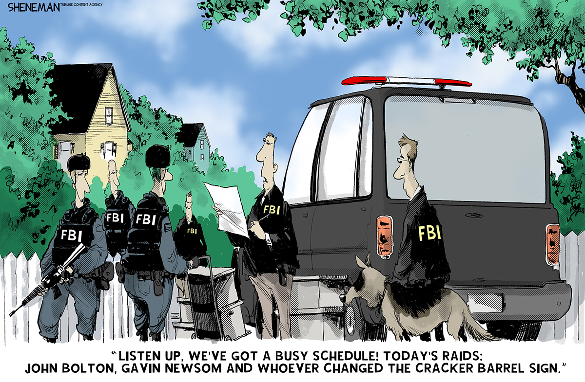 This political cartoon depicts a group of armed FBI agents and an FBI dog on a suburban street standing next to an FBI car. The agent in charge says, &amp;ldquo;Listen up, we&amp;rsquo;ve got a busy schedule! Today&amp;rsquo;s raids: John Bolton, Gavin Newsom and whoever changed the Cracker Barrel sign.&amp;rdquo;