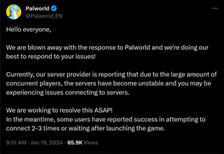 Hello everyone, We are blown away with the response to Palworld and we're doing our best to respond to your issues! Currently, our server provider is reporting that due to the large amount of concurrent players, the servers have become unstable and you may be experiencing issues connecting to servers. We are working to resolve this ASAP! In the meantime, some users have reported success in attempting to connect 2-3 times or waiting after launching the game.